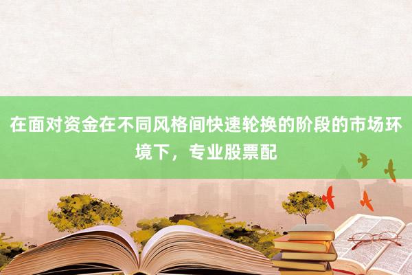 在面对资金在不同风格间快速轮换的阶段的市场环境下，专业股票配