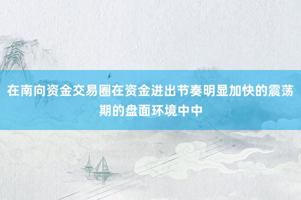 在南向资金交易圈在资金进出节奏明显加快的震荡期的盘面环境中中
