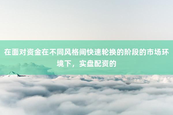 在面对资金在不同风格间快速轮换的阶段的市场环境下，实盘配资的