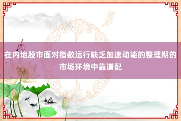 在内地股市面对指数运行缺乏加速动能的整理期的市场环境中靠谱配