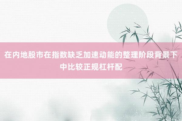 在内地股市在指数缺乏加速动能的整理阶段背景下中比较正规杠杆配