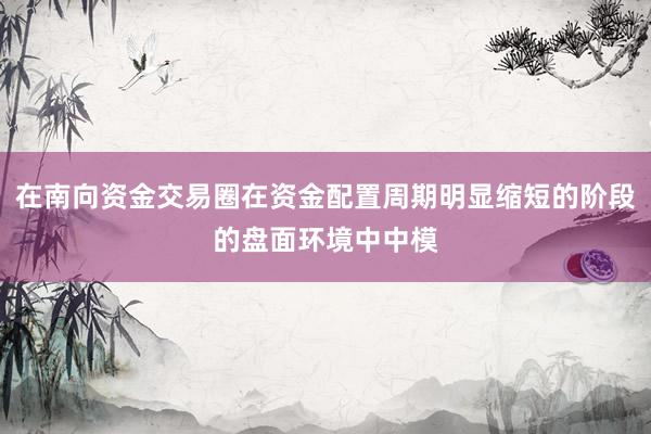 在南向资金交易圈在资金配置周期明显缩短的阶段的盘面环境中中模