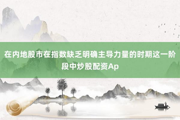 在内地股市在指数缺乏明确主导力量的时期这一阶段中炒股配资Ap