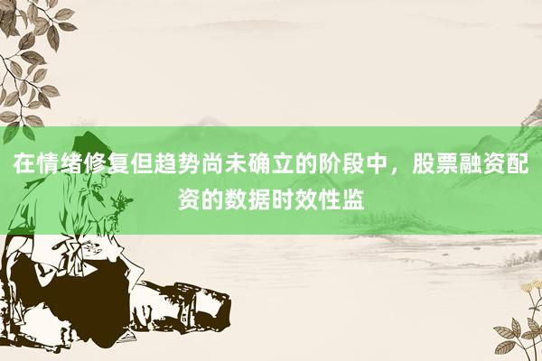 在情绪修复但趋势尚未确立的阶段中，股票融资配资的数据时效性监