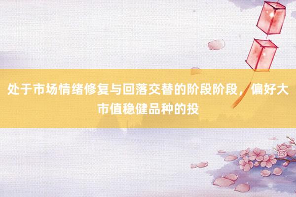 处于市场情绪修复与回落交替的阶段阶段，偏好大市值稳健品种的投
