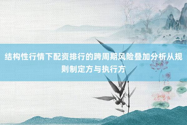 结构性行情下配资排行的跨周期风险叠加分析从规则制定方与执行方