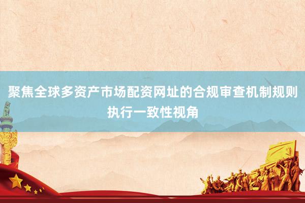 聚焦全球多资产市场配资网址的合规审查机制规则执行一致性视角
