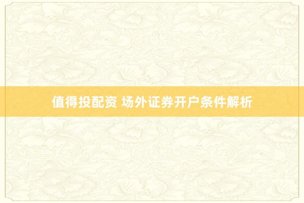 值得投配资 场外证券开户条件解析