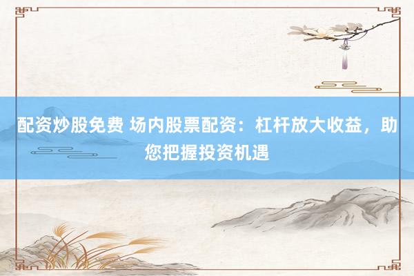 配资炒股免费 场内股票配资：杠杆放大收益，助您把握投资机遇