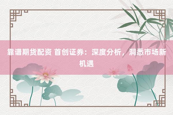 靠谱期货配资 首创证券：深度分析，洞悉市场新机遇