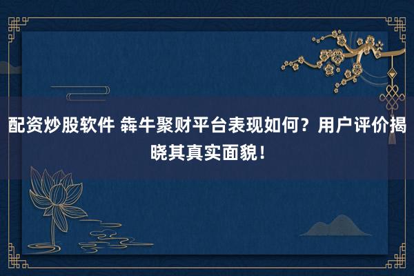 配资炒股软件 犇牛聚财平台表现如何？用户评价揭晓其真实面貌！