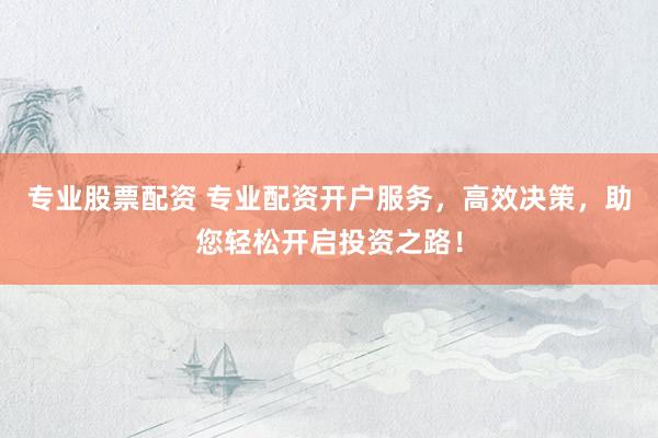 专业股票配资 专业配资开户服务，高效决策，助您轻松开启投资之路！