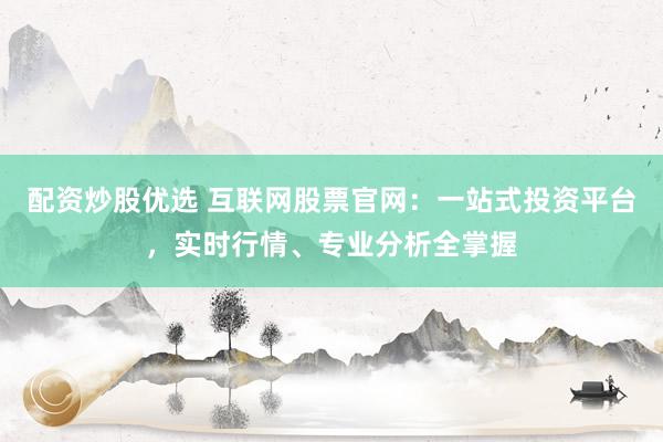 配资炒股优选 互联网股票官网：一站式投资平台，实时行情、专业分析全掌握