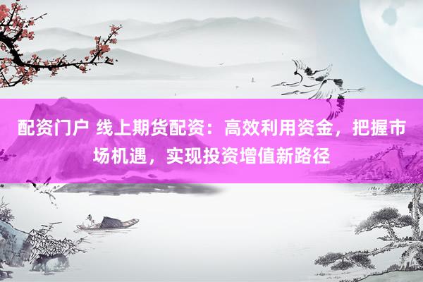 配资门户 线上期货配资：高效利用资金，把握市场机遇，实现投资增值新路径