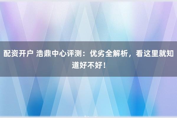 配资开户 浩鼎中心评测：优劣全解析，看这里就知道好不好！