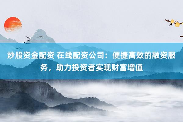 炒股资金配资 在线配资公司：便捷高效的融资服务，助力投资者实现财富增值
