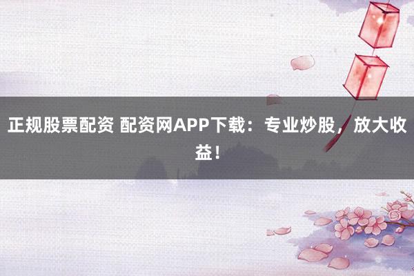 正规股票配资 配资网APP下载：专业炒股，放大收益！