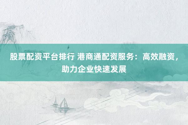 股票配资平台排行 港商通配资服务：高效融资，助力企业快速发展