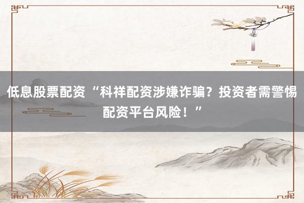低息股票配资 “科祥配资涉嫌诈骗？投资者需警惕配资平台风险！”