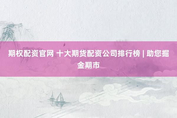 期权配资官网 十大期货配资公司排行榜 | 助您掘金期市