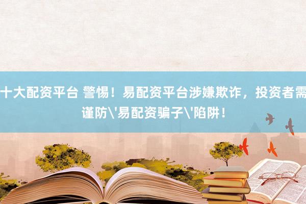 十大配资平台 警惕！易配资平台涉嫌欺诈，投资者需谨防'易配资骗子'陷阱！