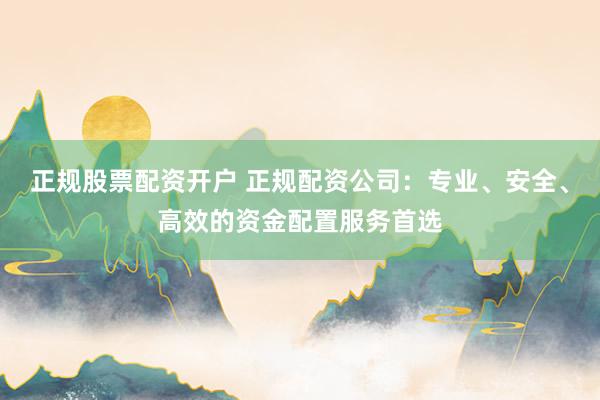 正规股票配资开户 正规配资公司：专业、安全、高效的资金配置服务首选