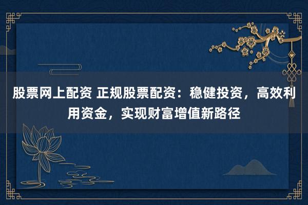 股票网上配资 正规股票配资：稳健投资，高效利用资金，实现财富增值新路径