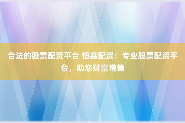 合法的股票配资平台 恒鑫配资：专业股票配资平台，助您财富增值