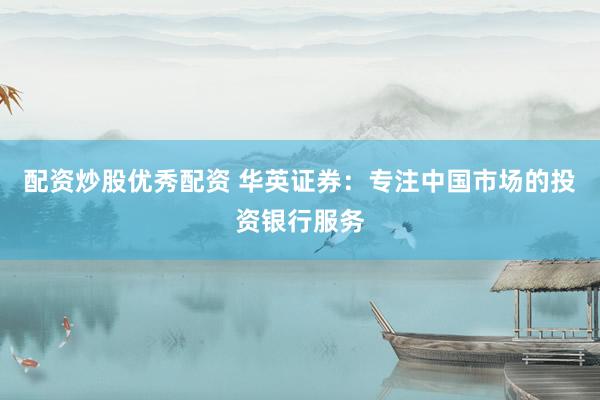 配资炒股优秀配资 华英证券：专注中国市场的投资银行服务