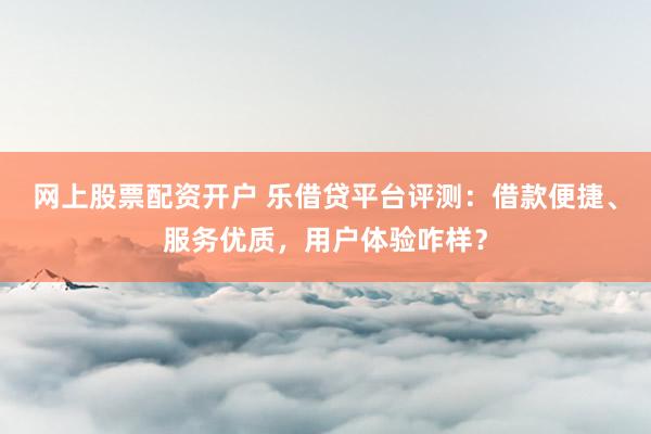 网上股票配资开户 乐借贷平台评测：借款便捷、服务优质，用户体验咋样？