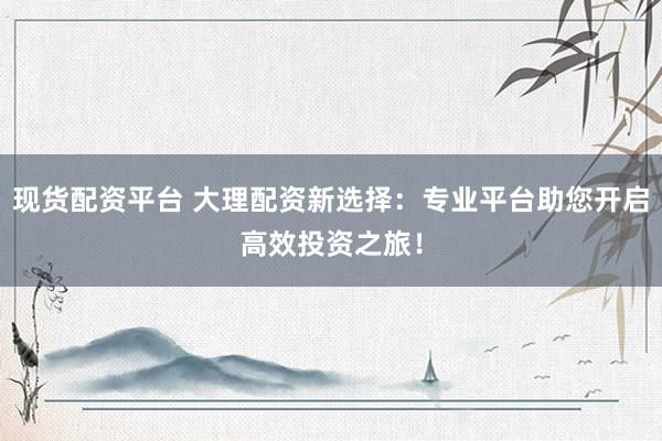 现货配资平台 大理配资新选择：专业平台助您开启高效投资之旅！
